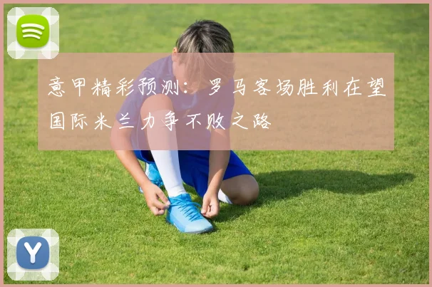 意甲精彩预测：罗马客场胜利在望国际米兰力争不败之路