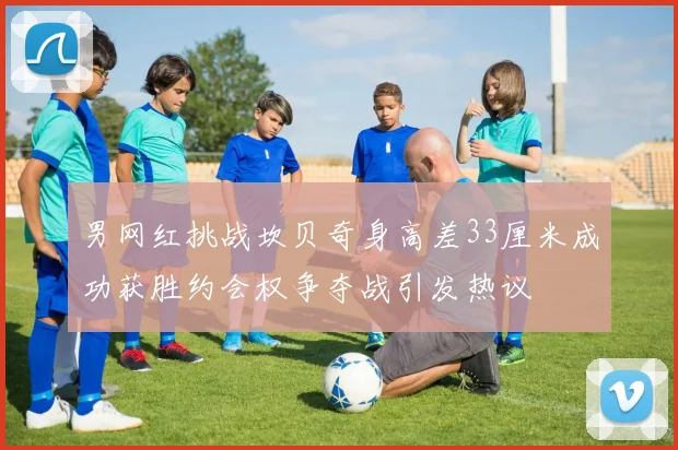 男网红挑战坎贝奇身高差33厘米成功获胜约会权争夺战引发热议