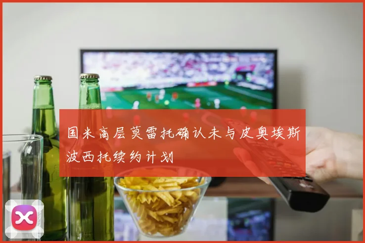 国米高层莫雷托确认未与皮奥埃斯波西托续约计划
