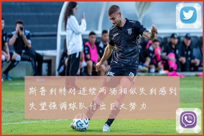 斯普利特对连续两场相似失利感到失望强调球队付出巨大努力