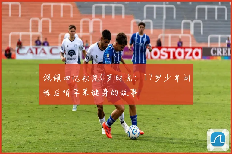 佩佩回忆初见C罗时光：17岁少年训练后啃苹果健身的故事