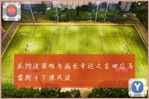 瓜帅谈困难与成长幸运之言回应马雷斯卡下课风波