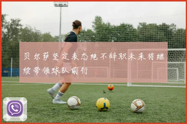 贝尔萨坚定表态绝不辞职未来将继续带领球队前行