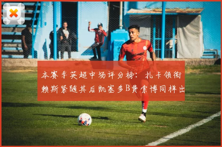 本赛季英超中场评分榜：扎卡领衔赖斯紧随其后凯塞多B费索博同样出色