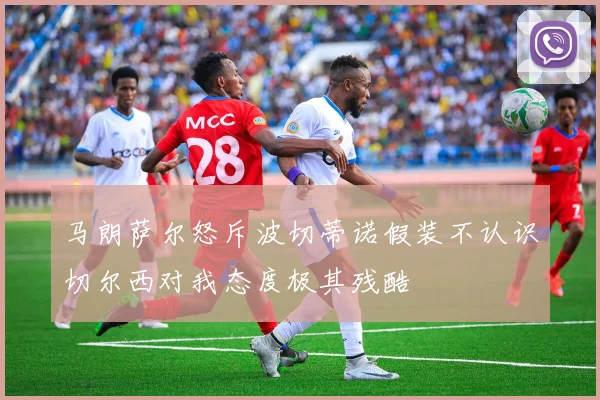 马朗萨尔怒斥波切蒂诺假装不认识切尔西对我态度极其残酷