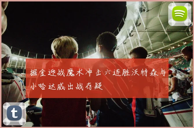 掘金迎战魔术冲击六连胜沃特森与小哈达威出战存疑