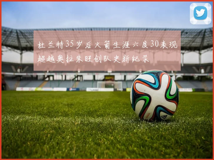 杜兰特35岁后火箭生涯六度30表现超越奥拉朱旺创队史新纪录
