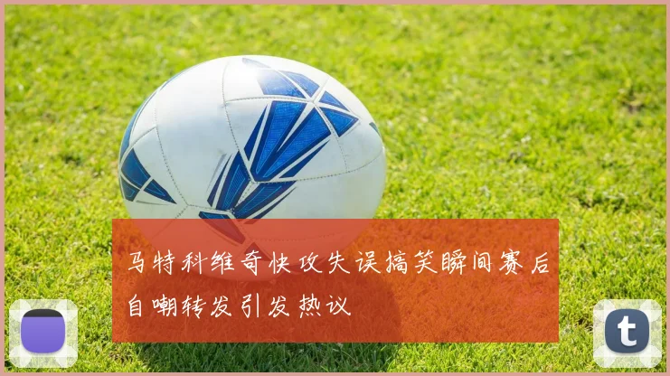 马特科维奇快攻失误搞笑瞬间赛后自嘲转发引发热议
