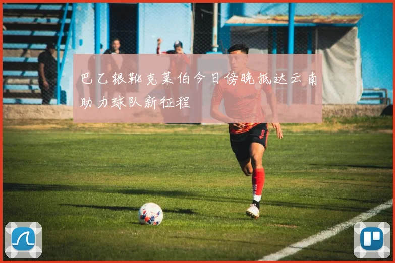 巴乙银靴克莱伯今日傍晚抵达云南助力球队新征程