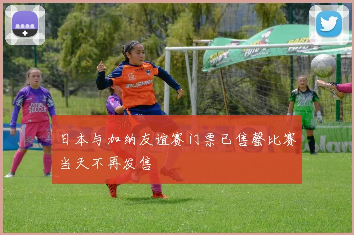 日本与加纳友谊赛门票已售罄比赛当天不再发售