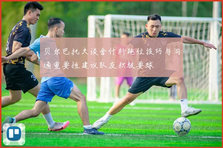 贝尔巴托夫谈舍什科跑位技巧与沟通重要性建议队友积极要球