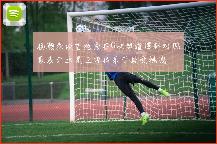 杨瀚森谈首轮秀在G联盟遭遇针对现象表示这是正常我乐于接受挑战
