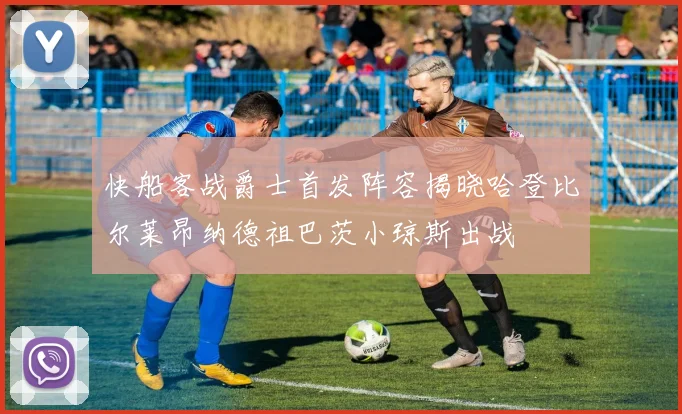 快船客战爵士首发阵容揭晓哈登比尔莱昂纳德祖巴茨小琼斯出战