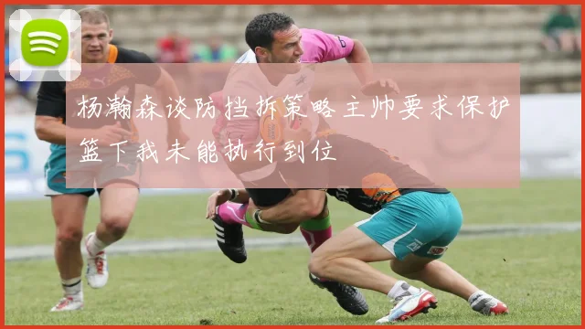 杨瀚森谈防挡拆策略主帅要求保护篮下我未能执行到位