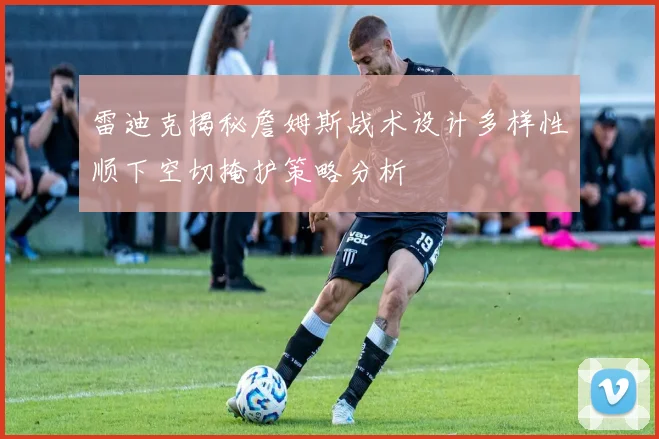 雷迪克揭秘詹姆斯战术设计多样性顺下空切掩护策略分析