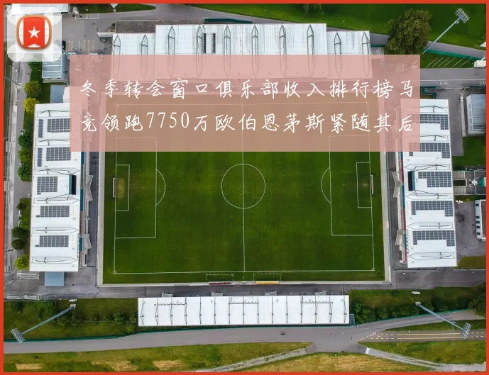 冬季转会窗口俱乐部收入排行榜马竞领跑7750万欧伯恩茅斯紧随其后7200万欧