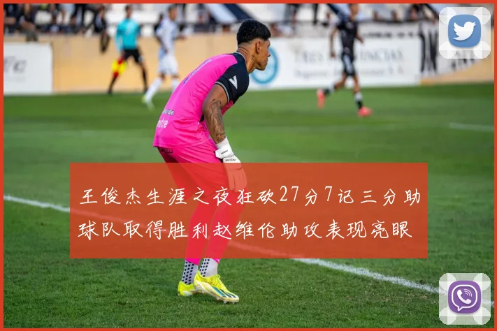 王俊杰生涯之夜狂砍27分7记三分助球队取得胜利赵维伦助攻表现亮眼