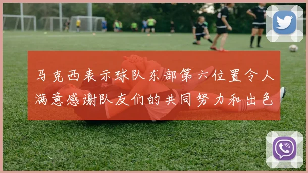 马克西表示球队东部第六位置令人满意感谢队友们的共同努力和出色表现