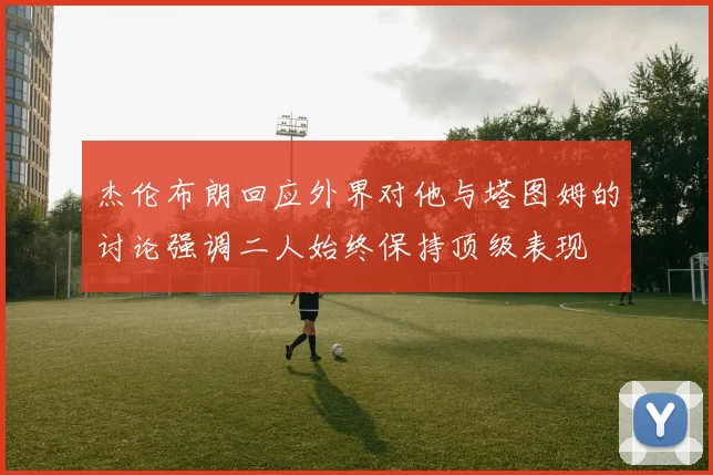 杰伦布朗回应外界对他与塔图姆的讨论强调二人始终保持顶级表现