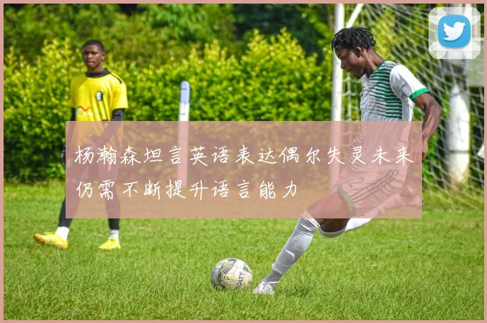 杨瀚森坦言英语表达偶尔失灵未来仍需不断提升语言能力