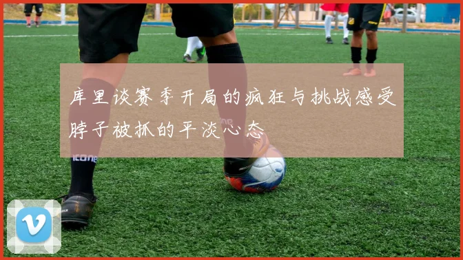 库里谈赛季开局的疯狂与挑战感受脖子被抓的平淡心态