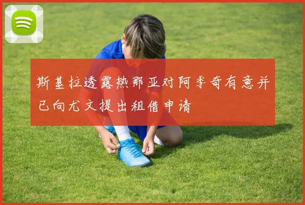 斯基拉透露热那亚对阿季奇有意并已向尤文提出租借申请