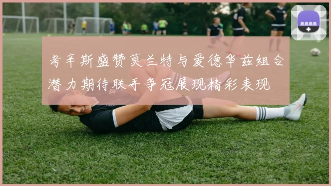 考辛斯盛赞莫兰特与爱德华兹组合潜力期待联手争冠展现精彩表现