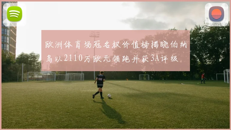 欧洲体育场冠名权价值榜揭晓伯纳乌以2110万欧元领跑并获3A评级