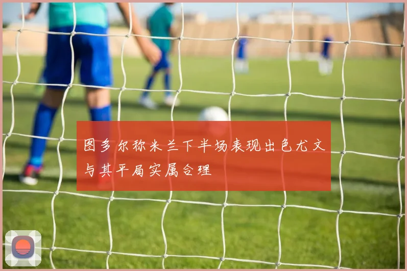 图多尔称米兰下半场表现出色尤文与其平局实属合理