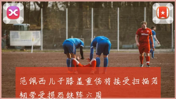 范佩西儿子膝盖重伤将接受扫描若韧带受损恐缺阵六周