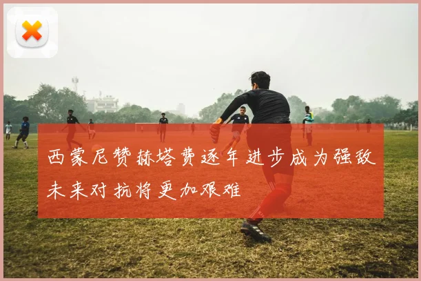西蒙尼赞赫塔费逐年进步成为强敌未来对抗将更加艰难