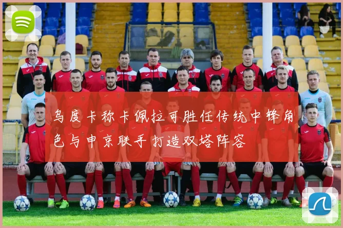 乌度卡称卡佩拉可胜任传统中锋角色与申京联手打造双塔阵容
