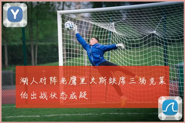 湖人对阵老鹰里夫斯缺席三场克莱伯出战状态成疑