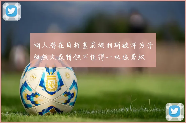 湖人潜在目标基翁埃利斯被评为升级版文森特但不值得一轮选秀权