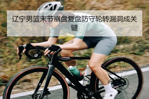 辽宁男篮末节崩盘复盘防守轮转漏洞成关键